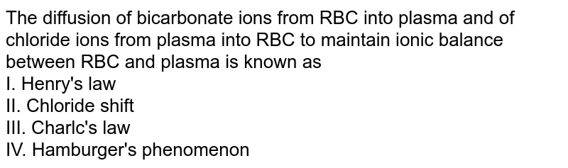 The diffusion of bicarbonate ions from RBC into plasma and of chloride ions from plasma into RBC to maintain ionic balance between RBC and plasma is known as I. Henry's law II. Chloride shift III. Charlc's law IV. Hamburger's phenomenon