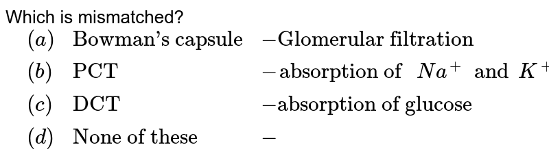 Which is mismatched? {:(,(a),"Bowman's capsule",-"Glomerular filtration"),(,(b),"PCT",-"Absorption of "Na^(+) and K^(+)),(,(c),"DCT",-"Absorption of glucose"),(,(d),"None of these",-):}