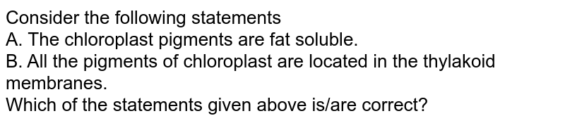 Consider the following statements A. The chloroplast pigments are fat soluble. B. All the pigments of chloroplast are located in the thylakoid membranes. Which of the statements given above is/are correct?
