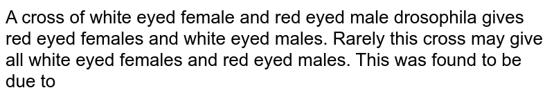 A cross of white eyed female and red eyed male drosophila gives red eyed females and white eyed males. Rarely this cross may give all white eyed females and red eyed males. This was found to be due to