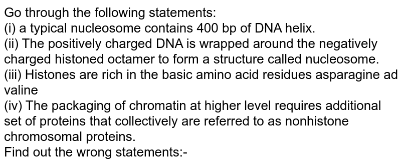 Go through the following statements: <br> (i) a typical nucleosome contains 400 bp of DNA helix. <br> (ii) The positively charged DNA is wrapped around the negatively charged histoned octamer to form a structure called nucleosome. <br> (iii) Histones are rich in the basic amino acid residues asparagine ad valine <br> (iv) The packaging of chromatin at higher level requires additional set of proteins that collectively are referred to as nonhistone chromosomal proteins. <br> Find out the wrong statements:-