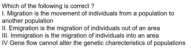 Which of the following is correct ? I. Migration is the movement of individuals from a population to another population II. Emigration is the migration of individuals out of an area III. Immigration is the migration of individuals into an area IV Gene flow cannot alter the genetic charecteristics of populations