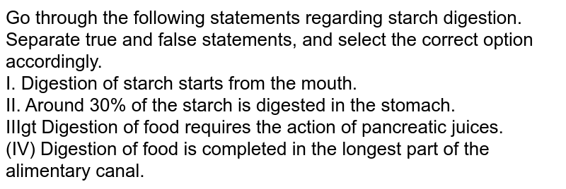 Go through the following statements regarding starch digestion. Separate true and false statements, and select the correct option accordingly. I. Digestion of starch starts from the mouth. II. Around 30% of the starch is digested in the stomach. IIIgt Digestion of food requires the action of pancreatic juices. (IV) Digestion of food is completed in the longest part of the alimentary canal.