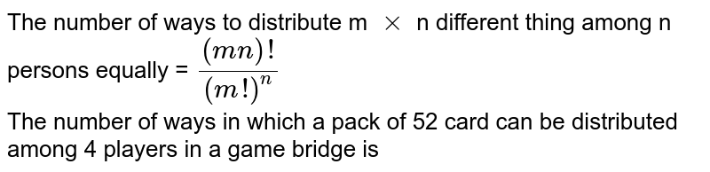 The number of ways to distribute m `xx`  n different thing among n persons equally  = `((mn)!)/((m!)^(n))` <br> The number of ways in which a pack of 52 card can be distributed among 4 players in a game bridge is 