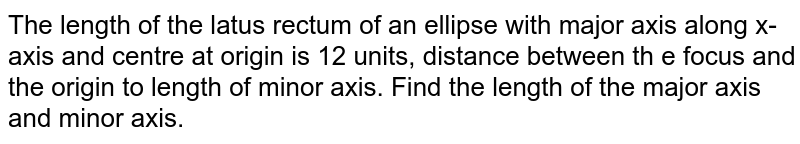 The length of the latus rectum of an ellipse with major axis along x-axis and centre at origin is 12 units, distance between th e focus and the origin to length of minor axis. Find the length of the major axis and minor axis. 
