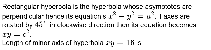 Rectangular hyperbola is the hyperbola whose asymptotes are perpendicular  hence its equationis `x^(2) - y^(2) = a^(2)`, if axes are rotated by `45^(@)` in clockwise direction then its equation becomes `xy = c^(2)`.  <br> Length of minor axis of hyperbola `xy = 16` is 