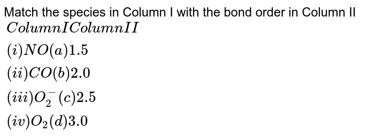 Match the species in Column I with the bond order in Column II {:(" Column I Column II " ),((i) NO " (a)" 1.5),((ii) CO" (b)" 2.0),((iii)O_(2)^(-)" "(c) 2.5),((iv) O_(2)" (d)" 3.0):}