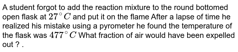 A student forgot to add the reaction mixture to the round bottomed flask at 27^(@)C but instead, he/she placed the flask on the flame. After a lapse of time, he realized his mistake, and using a pyrometer, he found the temperature of the flask was 477^(@)C . What fraction of air would have been expelled out ?