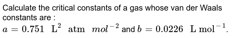 Calculate the critical constants of a gas whose van der Waals constants are : a=0.751" L"^(2)" atm "mol^(-2) and b=0.0226" L mol"^(-1) .