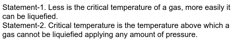 Statement-1. Less is the critical temperature of a gas, more easily it can be liquefied. Statement-2. Critical temperature is the temperature above which a gas cannot be liquiefied applying any amount of pressure.