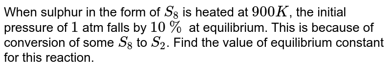 When sulphur in the form of `S_(8)` is heated at `900 K`, the initial pressure of `1` atm falls by `10%` at equilibrium. This is because of conversion of some `S_(8)` to `S_(2)`. Find the value of equilibrium constant for this reaction.