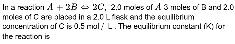 In a reaction , A+ 2 B hArr 2 C, 2.0 mole of 'A' 3.0 mole of 'B' and 2.0 mole of 'C' are placed in a 2.0 L flask and the equilibrium concentration of 'C' is 0.5 mole/L. The equilibrium constant (K) for the reaction is