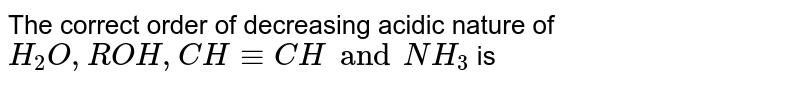The correct order of decreasing acidic nature of H_(2)O, ROH, CH -= CH and NH_(3) is