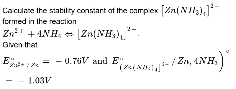 Calculate the stability constant of the complex [Zn(NH_(3))_(4)]^(2+) formed in the reaction Zn^(2+)+4NH_(4)hArr[Zn(NH_(3))_(4)]^(2+) . Given that E_(Zn^(2+)//Zn)^(@)=-0.76V and E_((Zn(NH_(3))_(4)]^(2+))^(@)//Zn,4NH_(3))^(@)=-1.03V