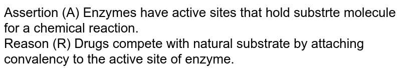 Assertion (A) Enzymes have active sites that hold substrte molecule for a chemical reaction. <br> Reason (R) Drugs compete with natural substrate by attaching convalency to the active site of enzyme. 
