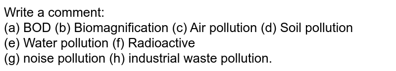 Write a comment: (a) BOD (b) Biomagnification (c) Air pollution (d) Soil pollution (e) Water pollution (f) Radioactive (g) noise pollution (h) industrial waste pollution.