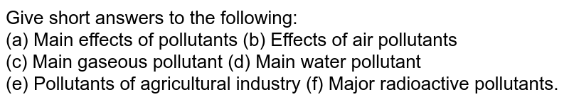 Give short answers to the following: (a) Main effects of pollutants (b) Effects of air pollutants (c) Main gaseous pollutant (d) Main water pollutant (e) Pollutants of agricultural industry (f) Major radioactive pollutants.