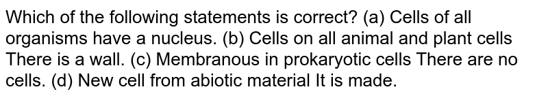 Which of the following statements is correct? (a) Cells of all organisms have a nucleus. (b) Cells on all animal and plant cells There is a wall. (c) Membranous in prokaryotic cells There are no cells. (d) New cell from abiotic material It is made.