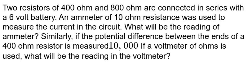 Two resistors of 400 ohm and 800 ohm are connected in series with a 6 volt battery. An ammeter of 10 ohm resistance was used to measure the current in the circuit. What will be the reading of ammeter? Similarly, if the potential difference between the ends of a 400 ohm resistor is measured 10,000 If a voltmeter of ohms is used, what will be the reading in the voltmeter?
