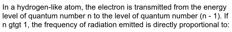 In a hydrogen-like atom, the electron is transmitted from the energy level of quantum number n to the level of quantum number (n - 1). If n gtgt 1, the frequency of radiation emitted is directly proportional to: