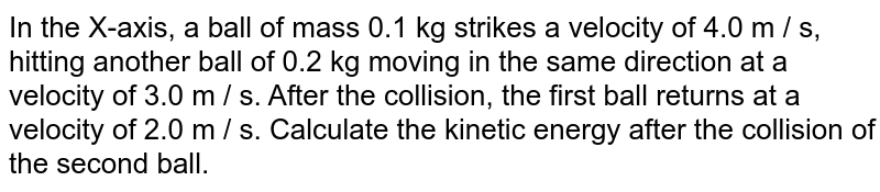 In the X-axis, a ball of mass 0.1 kg strikes a velocity of 4.0 m / s, hitting another ball of 0.2 kg moving in the same direction at a velocity of 3.0 m / s. After the collision, the first ball returns at a velocity of 2.0 m / s. Calculate the kinetic energy after the collision of the second ball.
