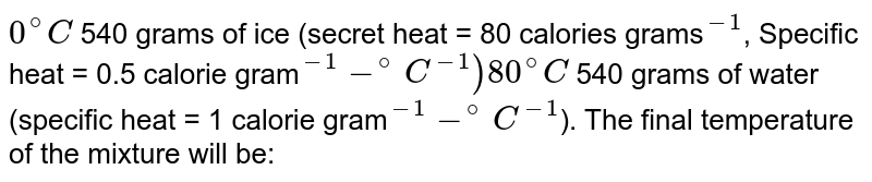 0^(@)C 540 grams of ice (secret heat = 80 calories grams ""^(-1) , Specific heat = 0.5 calorie gram ""^(-1)-^(@)C^(-1)) 80^(@)C 540 grams of water (specific heat = 1 calorie gram ""^(-1)-^(@)C^(-1) ). The final temperature of the mixture will be: