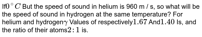 If 0^(@)C But the speed of sound in helium is 960 m / s, so what will be the speed of sound in hydrogen at the same temperature? For helium and hydrogen gamma Values of respectively 1.67 And 1.40 Is, and the ratio of their atoms 2:1 is.
