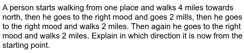 A person starts walking from one place and walks 4 miles towards north, then he goes to the right mood and goes 2 mills, then he goes to the right mood and walks 2 miles. Then again he goes to the right mood and walks 2 miles. Explain in which direction it is now from the starting point.