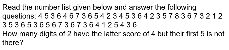 Read the number list given below and answer the following questions: 4 5 3 6 4 6 7 3 6 5 4 2 3 4 5 3 6 4 2 3 5 7 8 3 6 7 3 2 1 2 3 5 3 6 5 3 6 5 6 7 3 6 7 3 6 4 1 2 5 4 3 6 How many digits of 2 have the latter score of 4 but their first 5 is not there?