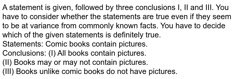 A statement is given, followed by three conclusions I, II and III. You have to consider whether the statements are true even if they seem to be at variance from commonly known facts. You have to decide which of the given statements is definitely true. Statements: Comic books contain pictures. Conclusions: (I) All books contain pictures. (II) Books may or may not contain pictures. (III) Books unlike comic books do not have pictures.