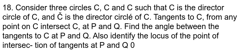 Consider three circles `C_1, C_2 and C_3` such that `C_2` is the director circle of `C_1, and C_3` is the director circlÃ© of  `C_2`. Tangents to `C_1`, from any point on `C_3` intersect `C_2`, at `P^2 and Q`. Find the angle between the tangents to `C_2^2` at P and Q. Also identify the locus of the point of intersec- tion of tangents at `P and Q `.