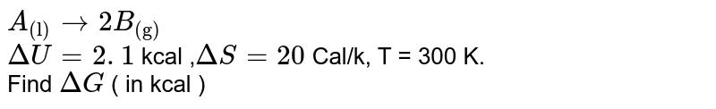  ` A _   ("(l)") to   2 B  _  ( "(g)") ` <br>  `  Delta U  = 2. 1 `  kcal ,` Delta S =   20  `  Cal/k,  T = 300 K.   <br>  Find  ` Delta G  `  (  in kcal )  