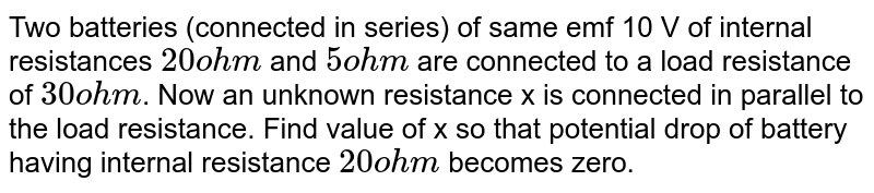 Two batteries (connected in series) of same emf 10 V of internal resistances `20ohm` and `5ohm` are connected to a load resistance of `30ohm`. Now an unknown resistance x is connected in parallel to the load resistance. Find value of x so that potential drop of battery having internal resistance `20ohm` becomes zero.