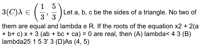 Let `a,b,c` be the sides of a triangle. No two of them are equal and `lambda in R`  If the roots of the equation  `x^2+2(a+b+c)x+3lambda(ab+bc+ca)=0` are real, then (a) `lambda < 4/3` (b) `lambda > 5/3` (c) `lambda in (1/5,5/3)` (d) `lambda in (4/3,5/3)` 