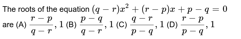 The roots of the equation (q-r)x^2+(r-p)x+p-q=0 are (A) (r-p)/(q-r),1 (B) (p-q)/(q-r),1 (C) (q-r)/(p-q),1 (D) (r-p)/(p-q),1