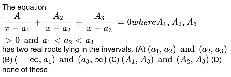 The equation `A/(x-a_1)+A_2/(x-a_2)+A_3/(x-a_3)=0 where A_1,A_2,A_3gt0 and a_1lta_2lta_3` has two real roots lying in the invervals. (A) `(a_1,a_2) and (a_2,a_3)` (B) `(-oo,a_1) and (a_3,oo)` (C) `(A_1,A_3) and (A_2,A_3)` (D) none of these