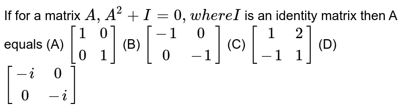 If for a matrix `A,A^2+I=0, where I` is an identity matrix then A equals (A) `[(1,0),(0,1)]` (B) `[(-1,0),(0,-1)]` (C) `[(1,2),(-1,1)]` (D) `[(-i,0),(0,-i)]`