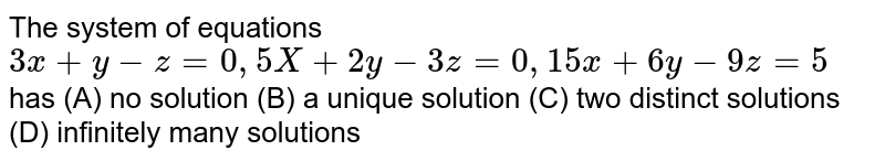 The system of equations `3x+y-z=0, 5x+2y-3z=0, 15x+6y-9z=5 ` has (A) no solution (B) a unique solution (C) two distinct solutions (D) infinitely many solutions