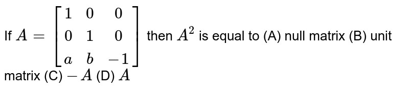 If `A=[(1,0,0),(0,1,0),(a,b,-1)]` then `A^2` is equal to (A) null matrix (B) unit matrix (C) `-A` (D) `A`