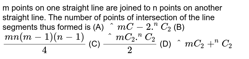 m points on one straight line are joined to n points on another straight line. The number of points of intersection of the line segments thus formed is (A) `^mC-2.^nC_2` (B) `(mn(m-1)(n-1))/4` (C) `(^mC_2.^nC_2)/2` (D) `^mC_2+^nC_2`