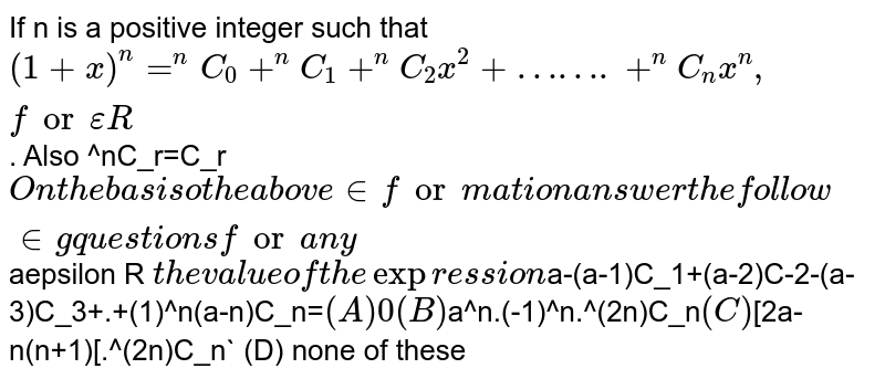 If n is a positive integer such that `(1+x)^n=^nC_0+^nC_1+^nC_2x^2+…….+^nC_nx^n, for epsilonR`. Also ^nC_r=C_r` On the basis o the above information answer the following questions for any `aepsilon R ` the value of the expression `a-(a-1)C_1+(a-2)C-2-(a-3)C_3+.+(1)^n(a-n)C_n=` (A) 0 (B) `a^n.(-1)^n.^(2n)C_n` (C) `[2a-n(n+1)[.^(2n)C_n` (D) none of these