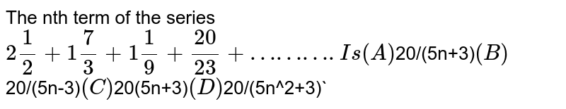 The nth term of the series 2 1/2+1 7/3+1 1/9+20/23+………. Is (A) 20/(5n+3) (B) 20/(5n-3) (C) 20(5n+3) (D) 20/(5n^2+3)