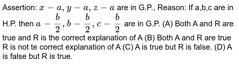 Assertion: x-a,y-a,z-a are in G.P., Reason: If a,b,c are in H.P. then a- b/2, b- b/2, c- b/2 are in G.P. (A) Both A and R are true and R is the correct explanation of A (B) Both A and R are true R is not te correct explanation of A (C) A is true but R is false. (D) A is false but R is true.
