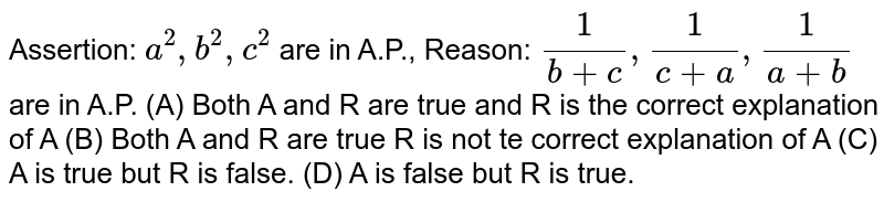 Assertion: a^2,b^2,c^2 are in A.P., Reason: 1/(b+c), 1/(c+a), 1/(a+b) are in A.P. (A) Both A and R are true and R is the correct explanation of A (B) Both A and R are true R is not te correct explanation of A (C) A is true but R is false. (D) A is false but R is true.