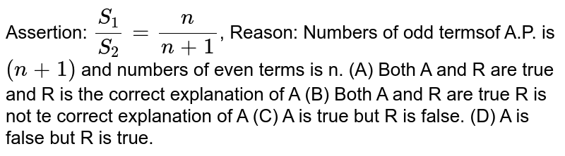 Assertion: S_1/S_2= n/(n+1) , Reason: Numbers of odd termsof A.P. is (n+1) and numbers of even terms is n. (A) Both A and R are true and R is the correct explanation of A (B) Both A and R are true R is not te correct explanation of A (C) A is true but R is false. (D) A is false but R is true.