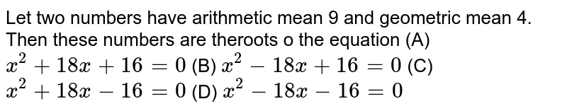 Let two numbers have arithmetic mean 9 and geometric mean 4. Then these numbers are theroots o the equation (A) `x^2+18x+16=0` (B) `x^2-18x+16=0` (C) `x^2+18x-16=0` (D) `x^2-18x-16=0`