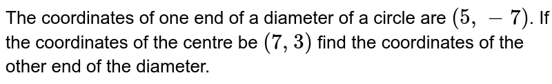 The coordinates of one end of a diameter of a circle are `(5, -7)`. If the coordinates of the centre be `(7, 3)` find the coordinates of the other end of the diameter.