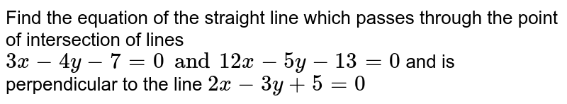 Find the equation of the straight line which passes through the point of intersection of lines `3x-4y-7=0 and 12x-5y-13=0` and is perpendicular to the line `2x-3y+5=0`