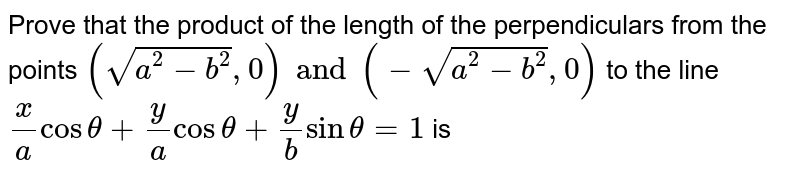 Prove that the product of the length of the perpendiculars from the points `(sqrt(a^2 -b^2) , 0) and (-sqrt(a^2 -b^2), 0)` to the line `x/a cos theta + y/a cos theta + y/b sin theta = 1` is 