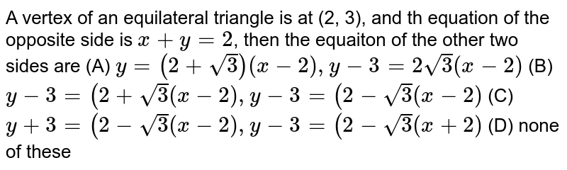 A vertex of an equilateral triangle is at (2, 3), and th equation of the opposite side is x+y=2 , then the equaiton of the other two sides are (A) y=(2+sqrt(3)) (x-2), y-3=2sqrt(3)(x-2) (B) y-3=(2+sqrt(3) (x-2), y-3= (2-sqrt(3) (x-2) (C) y+3=(2-sqrt(3)(x-2), y-3=(2-sqrt(3) (x+2) (D) none of these